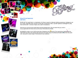 Bling (Private Nightclub) 2007-2010 BLING @ The Leela Hotel  is a destination, for those in search of ultimate clubbing experience. Indulgence can ba a virtue, especially when carved out with style. At Mumbai's ONLY upscale nightclub, BLING@The Leela, there will be both - a sense of style, and a dash of decadence.  We know you and we know world-class evening entertainment. We are aware that you revel in luxury.appreciate the finest service and savour international cocktails. BLING@The Leela is over 4,000 square feet of elegance and exclusivity.This spectacular nightclub with its state-of-the-art decor has swanky bars that serve an exotic array of cocktails and select wines from the world over, along with a wide range of international music selection. 
