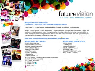 Management /Events - 2009 onwards Future Vision :- A DJ, Artist, Event Booking & Management Agency Future Vision ( F.V.) was founded and established by DJ Aqeel,  DJ Assad & Tarun Makhijani,  We at F.V. give DJ, Artist & Event Management a more professional approach - the approach that it needs and was lacking in the business for years. Having opened up the Indian market further for top international DJs & Artists, we are one of the leading companies that did more than 100 club shows in 2010 with approximately 25 international DJs, Artists and more than 25 Indian DJs.  Some of our the International Artists we booked and toured have been INTERNATIONAL MALE ARTISTS ROGER SANCHEZ (u.s) EDWARD MAYA (romania) JEROME ISMA AE (germany) AKON & BENNY D (us) ALEX GAUDINO (italia) AKCENT (romania) FRAGMA (germany) YAHEL ( israel ) FATMAN SCOOP (u.s) NICOLA FASANO Pitbulls official composer and dj (italia) RAGHAV MATHUR ( cannada) DAVY DIAMOND ( u.k ) DJ MOUSS (france) DJ SHANE ( u.k. ) DJ HENRY ( u.k. ) INTERNATIONAL FEMALE ARTISTS  DINKA( swiss ) TATANA ( swiss )  LAUREN POPE (u.k.) KELLIE ACERMAN (u.k.) MISS PINK (u.k.) CHARLOTTE DEVANEY (u.k.) HERA SELINA ( Austria ) 