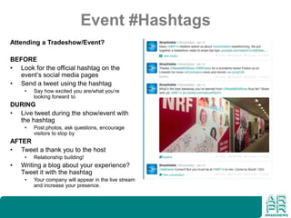 Event #Hashtags
Attending a Tradeshow/Event?
BEFORE
• Look for the official hashtag on the
event’s social media pages
• Send a tweet using the hashtag
• Say how excited you are/what you’re
looking forward to
DURING
• Live tweet during the show/event with
the hashtag
• Post photos, ask questions, encourage
visitors to stop by
AFTER
• Tweet a thank you to the host
• Relationship building!
• Writing a blog about your experience?
Tweet it with the hashtag
• Your company will appear in the live stream
and increase your presence.
 