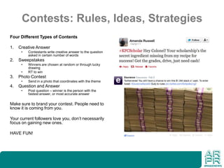 Contests: Rules, Ideas, Strategies
Four Different Types of Contents
1. Creative Answer
• Contestants write creative answer to the question
asked in certain number of words
2. Sweepstakes
• Winners are chosen at random or through lucky
drawing
• RT to win
3. Photo Contest
• Send in a photo that coordinates with the theme
4. Question and Answer
• Post question – winner is the person with the
fastest answer, or most accurate answer
Make sure to brand your contest. People need to
know it is coming from you.
Your current followers love you, don’t necessarily
focus on gaining new ones.
HAVE FUN!
 