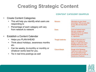 Creating Strategic Content
• Create Content Categories
• This will help you identify what users are
responding to
• Percentage of each category will vary
from network to network
• Establish a Content Calendar
• Helps you PLAN AHEAD
• Think about holidays, awareness months
etc.
• Can be weekly, bi-monthly or monthly or
whatever works best for you.
• Tie in real time postings as well
 