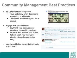 Community Management Best Practices
• Be Consistent and Respectful
• Have a strategy when it comes to
responding to all tweets
• Only delete a member’s post if it is
abusive
• Engage with your followers
• Say thank you, ask & answer
questions, respond to mentions
• Fill posts with pictures and videos
that will catch your followers’
attention (they show up in the
feed)
• Identify and follow keywords that relate
to your brand
 