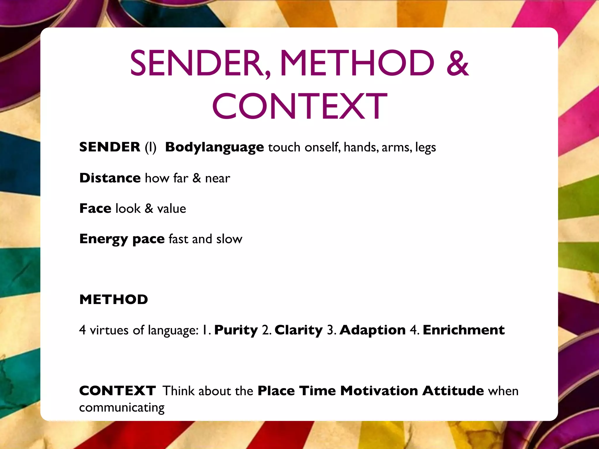 SENDER, METHOD &
            CONTEXT
SENDER (I) Bodylanguage touch onself, hands, arms, legs

Distance how far & near

Face look & value

Energy pace fast and slow



METHOD

4 virtues of language: 1. Purity 2. Clarity 3. Adaption 4. Enrichment



CONTEXT Think about the Place Time Motivation Attitude when
communicating
 