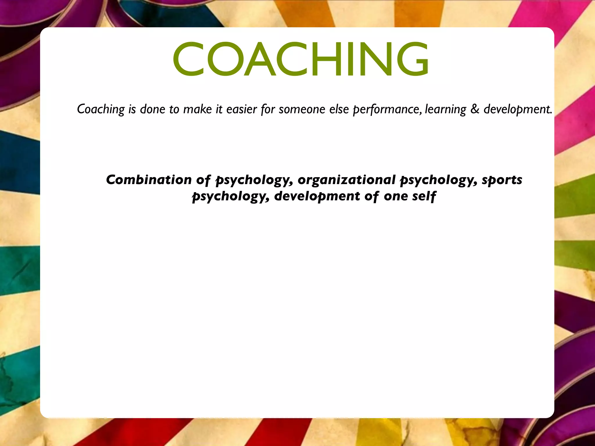 COACHING
Coaching is done to make it easier for someone else performance, learning & development.




     Combination of psychology, organizational psychology, sports
                psychology, development of one self
 