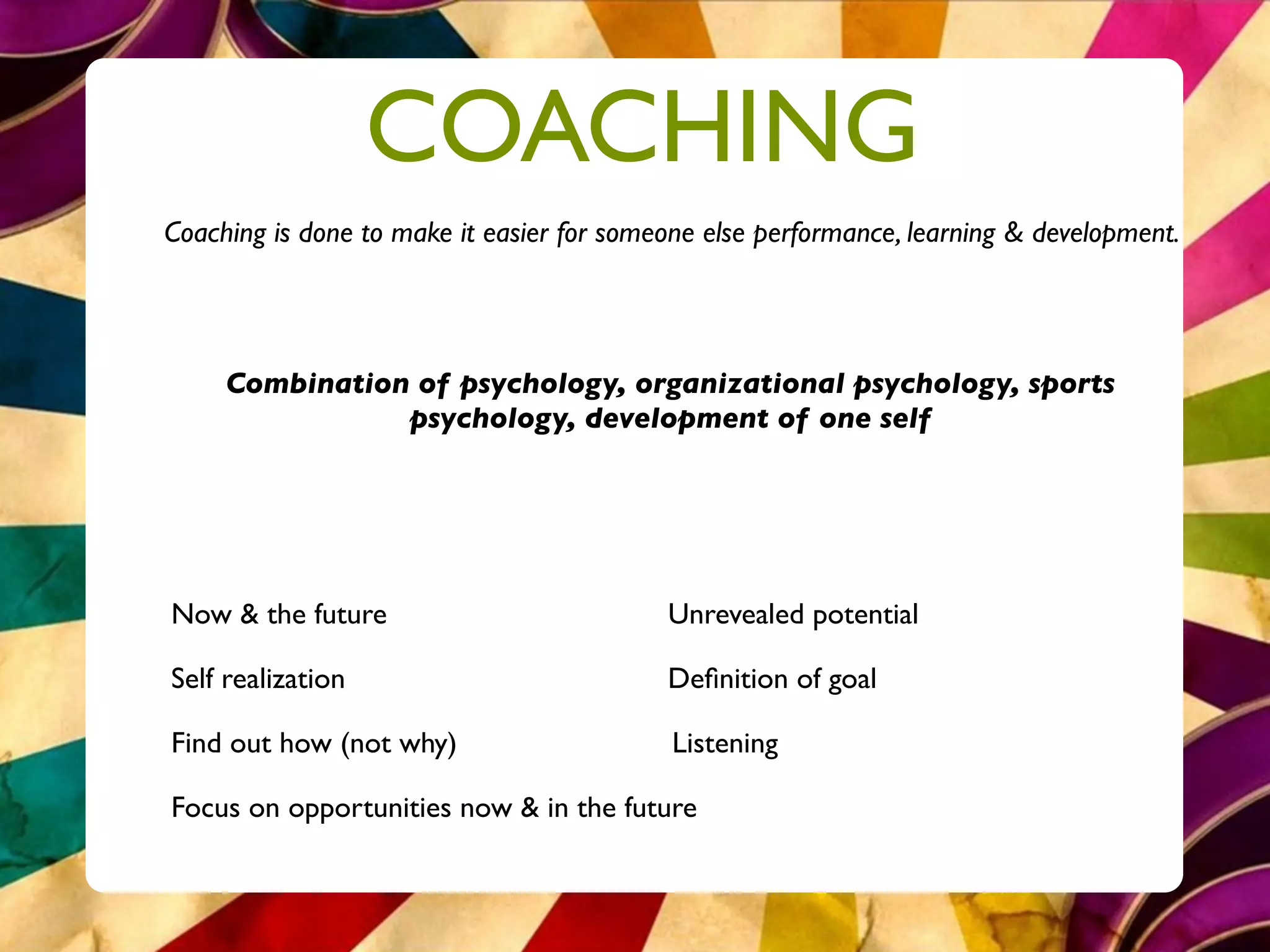 COACHING
Coaching is done to make it easier for someone else performance, learning & development.




     Combination of psychology, organizational psychology, sports
                psychology, development of one self




Now & the future                           Unrevealed potential

Self realization                           Deﬁnition of goal

Find out how (not why)                      Listening

Focus on opportunities now & in the future
 