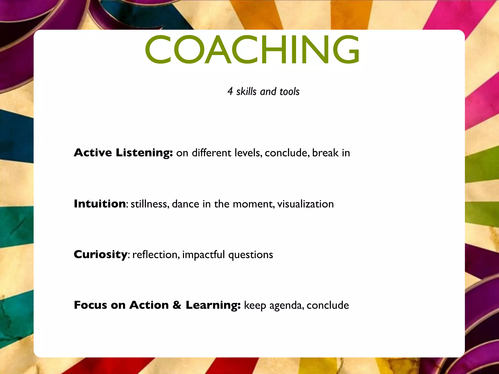 COACHING
                                 4 skills and tools




Active Listening: on different levels, conclude, break in



Intuition: stillness, dance in the moment, visualization



Curiosity: reﬂection, impactful questions



Focus on Action & Learning: keep agenda, conclude
 