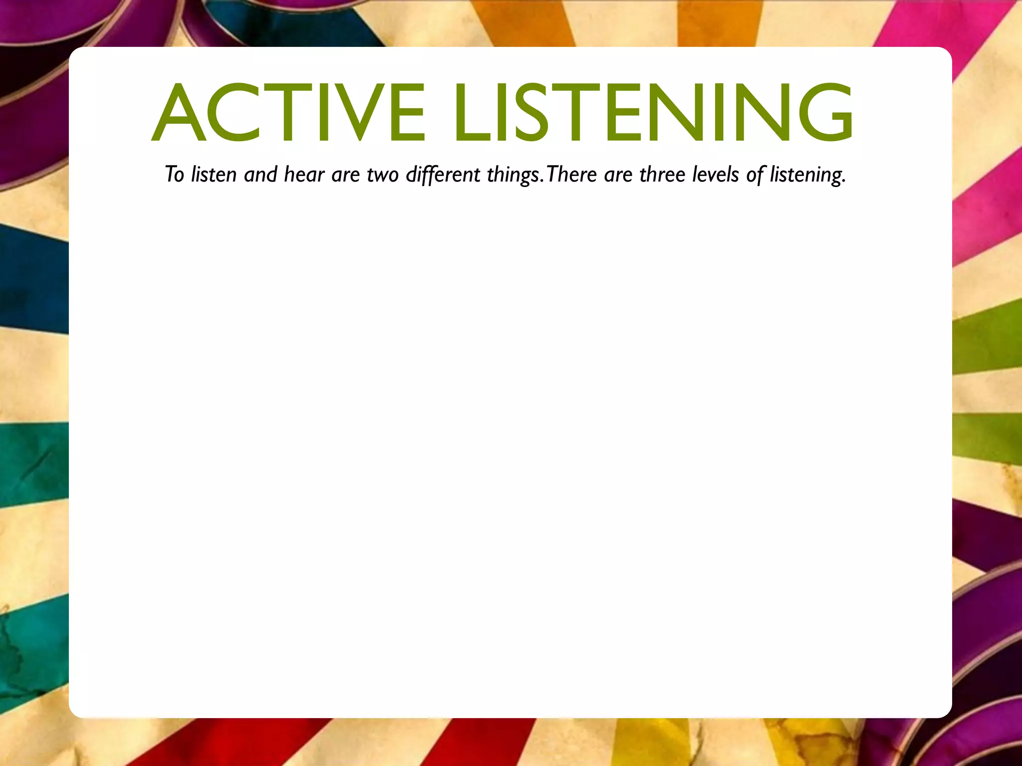 ACTIVE LISTENING
To listen and hear are two different things.There are three levels of listening.
 