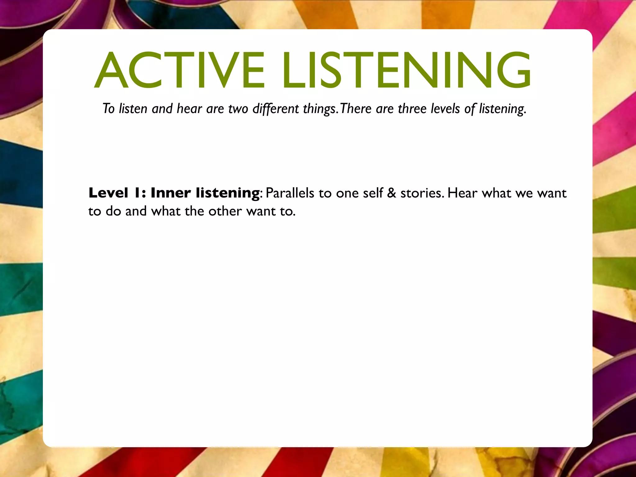 ACTIVE LISTENING
  To listen and hear are two different things.There are three levels of listening.




Level 1: Inner listening: Parallels to one self & stories. Hear what we want
to do and what the other want to.
 