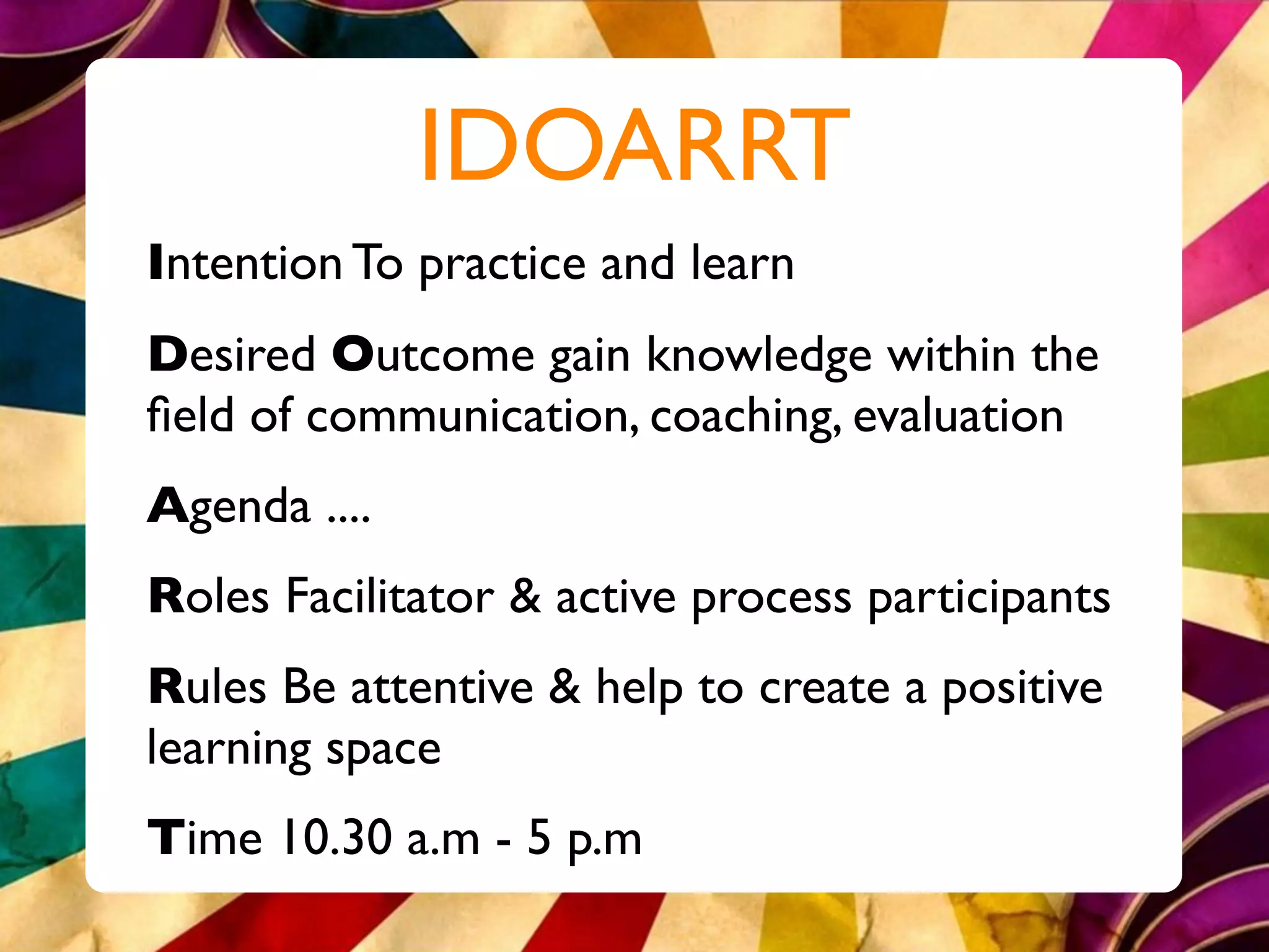 IDOARRT
Intention To practice and learn
Desired Outcome gain knowledge within the
ﬁeld of communication, coaching, evaluation
Agenda ....
Roles Facilitator & active process participants
Rules Be attentive & help to create a positive
learning space
Time 10.30 a.m - 5 p.m
 