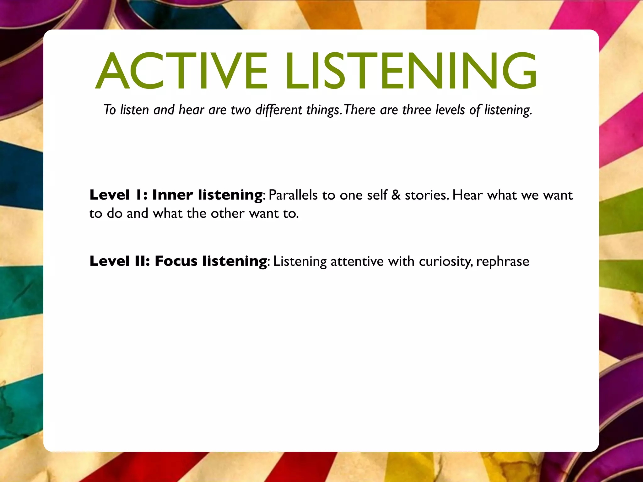 ACTIVE LISTENING
  To listen and hear are two different things.There are three levels of listening.




Level 1: Inner listening: Parallels to one self & stories. Hear what we want
to do and what the other want to.


Level II: Focus listening: Listening attentive with curiosity, rephrase
 