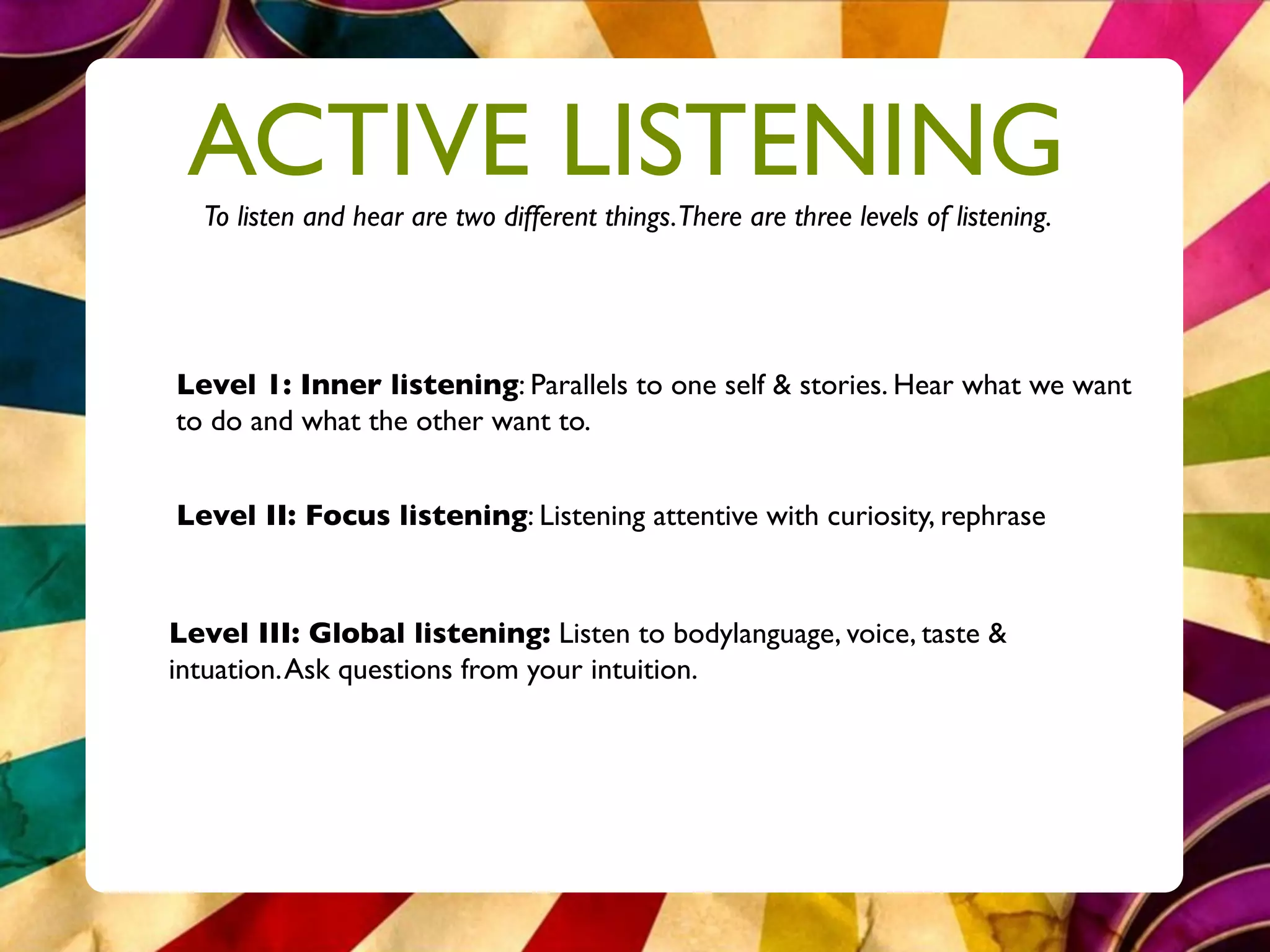 ACTIVE LISTENING
  To listen and hear are two different things.There are three levels of listening.




Level 1: Inner listening: Parallels to one self & stories. Hear what we want
to do and what the other want to.


Level II: Focus listening: Listening attentive with curiosity, rephrase


Level III: Global listening: Listen to bodylanguage, voice, taste &
intuation. Ask questions from your intuition.
 