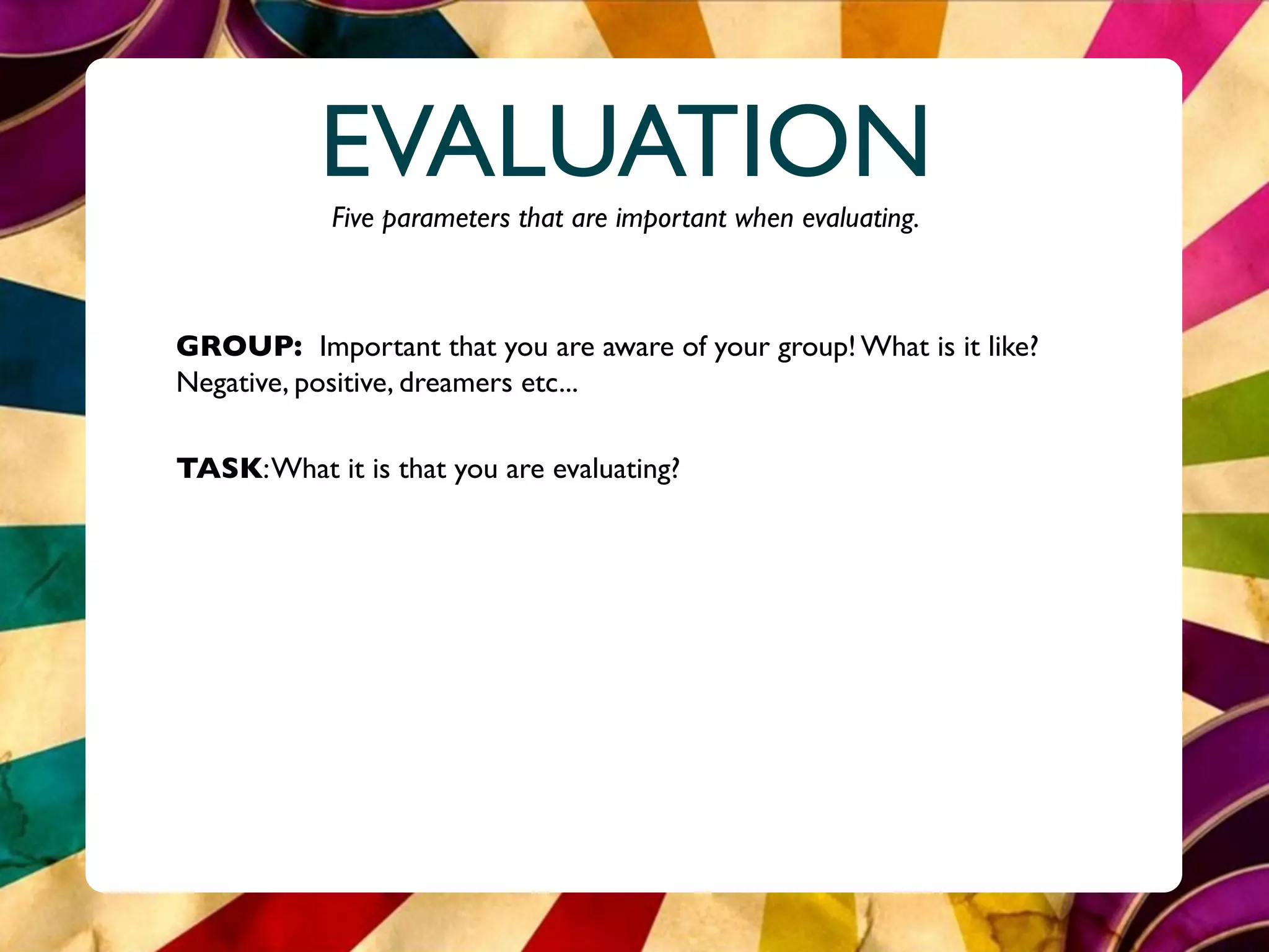 EVALUATION
            Five parameters that are important when evaluating.



GROUP: Important that you are aware of your group! What is it like?
Negative, positive, dreamers etc...

TASK: What it is that you are evaluating?
 
