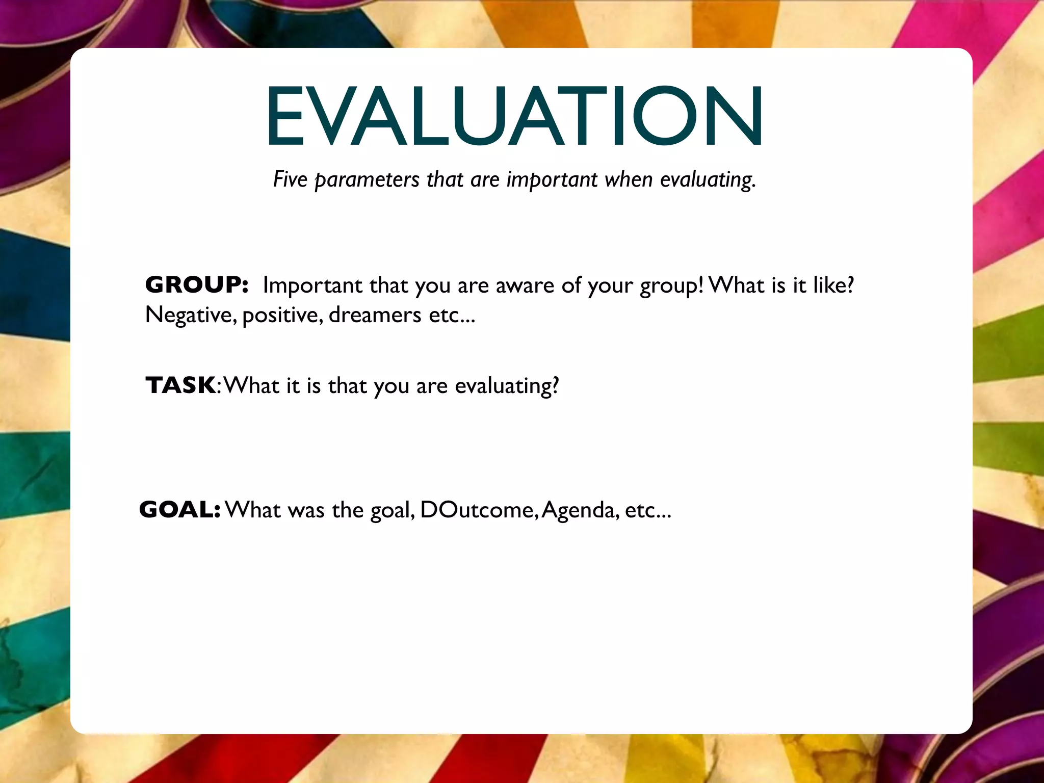 EVALUATION
            Five parameters that are important when evaluating.



GROUP: Important that you are aware of your group! What is it like?
Negative, positive, dreamers etc...

TASK: What it is that you are evaluating?




GOAL: What was the goal, DOutcome, Agenda, etc...
 