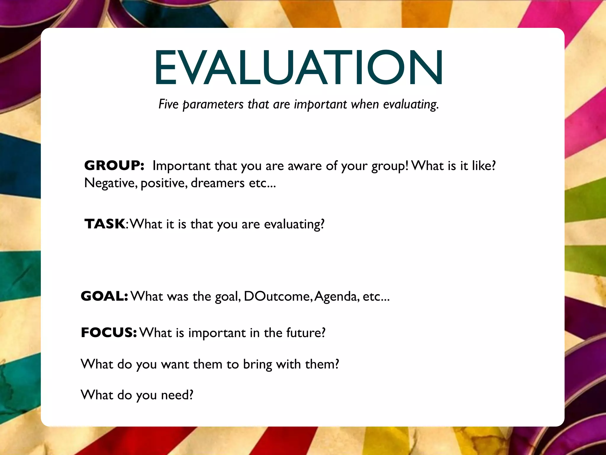 EVALUATION
            Five parameters that are important when evaluating.



GROUP: Important that you are aware of your group! What is it like?
Negative, positive, dreamers etc...

TASK: What it is that you are evaluating?




GOAL: What was the goal, DOutcome, Agenda, etc...

FOCUS: What is important in the future?

What do you want them to bring with them?

What do you need?
 