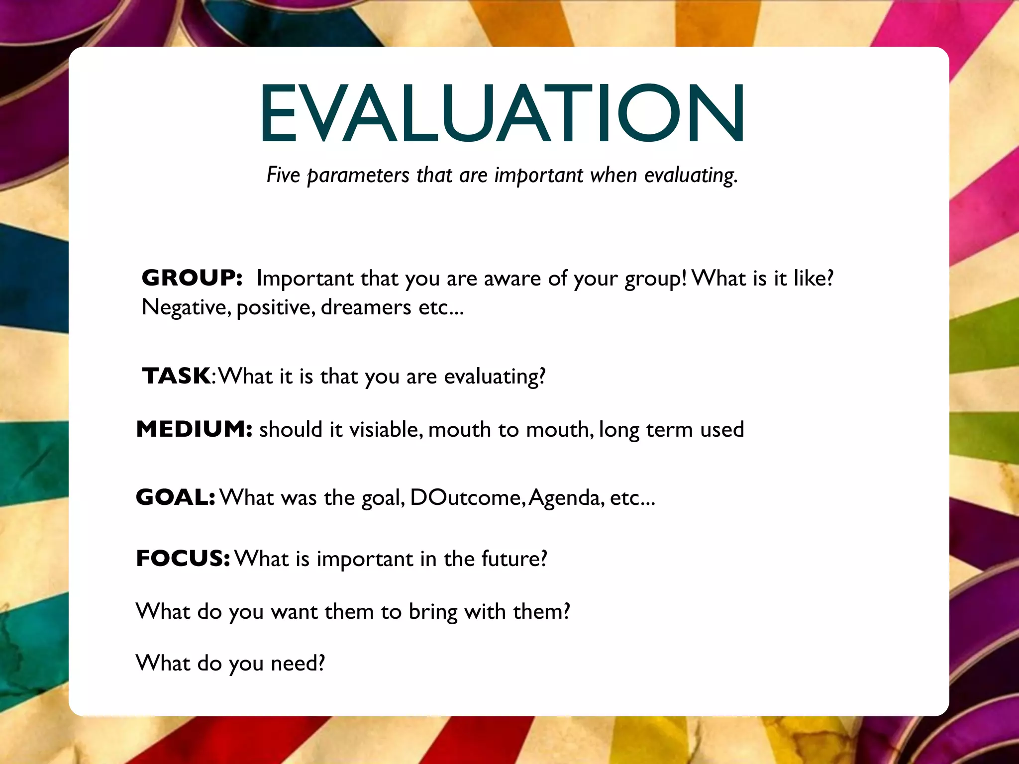 EVALUATION
            Five parameters that are important when evaluating.



GROUP: Important that you are aware of your group! What is it like?
Negative, positive, dreamers etc...

TASK: What it is that you are evaluating?

MEDIUM: should it visiable, mouth to mouth, long term used

GOAL: What was the goal, DOutcome, Agenda, etc...

FOCUS: What is important in the future?

What do you want them to bring with them?

What do you need?
 