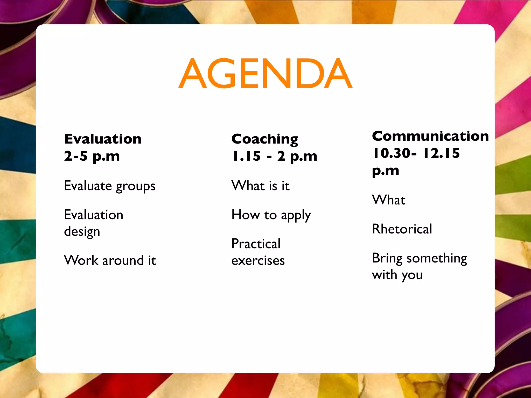 AGENDA
Evaluation         Coaching       Communication
2-5 p.m            1.15 - 2 p.m   10.30- 12.15
                                  p.m
Evaluate groups    What is it
                                  What
Evaluation         How to apply
design                            Rhetorical
                   Practical
Work around it     exercises      Bring something
                                  with you
 