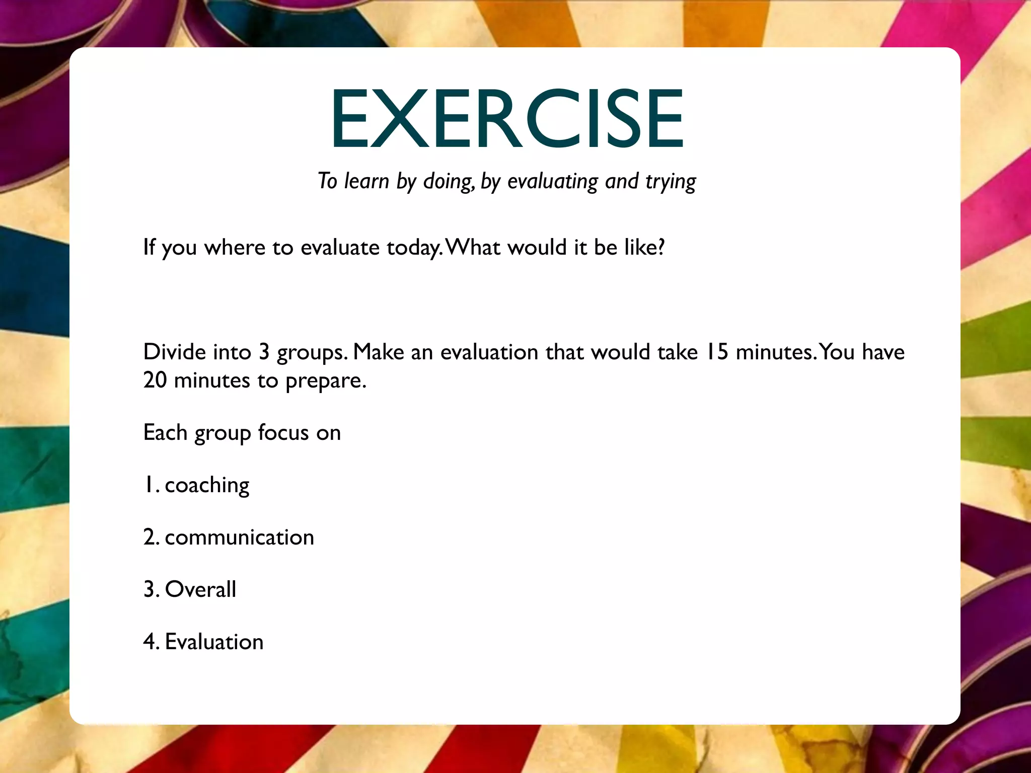 EXERCISE
                   To learn by doing, by evaluating and trying

If you where to evaluate today. What would it be like?



Divide into 3 groups. Make an evaluation that would take 15 minutes.You have
20 minutes to prepare.

Each group focus on

1. coaching

2. communication

3. Overall

4. Evaluation
 