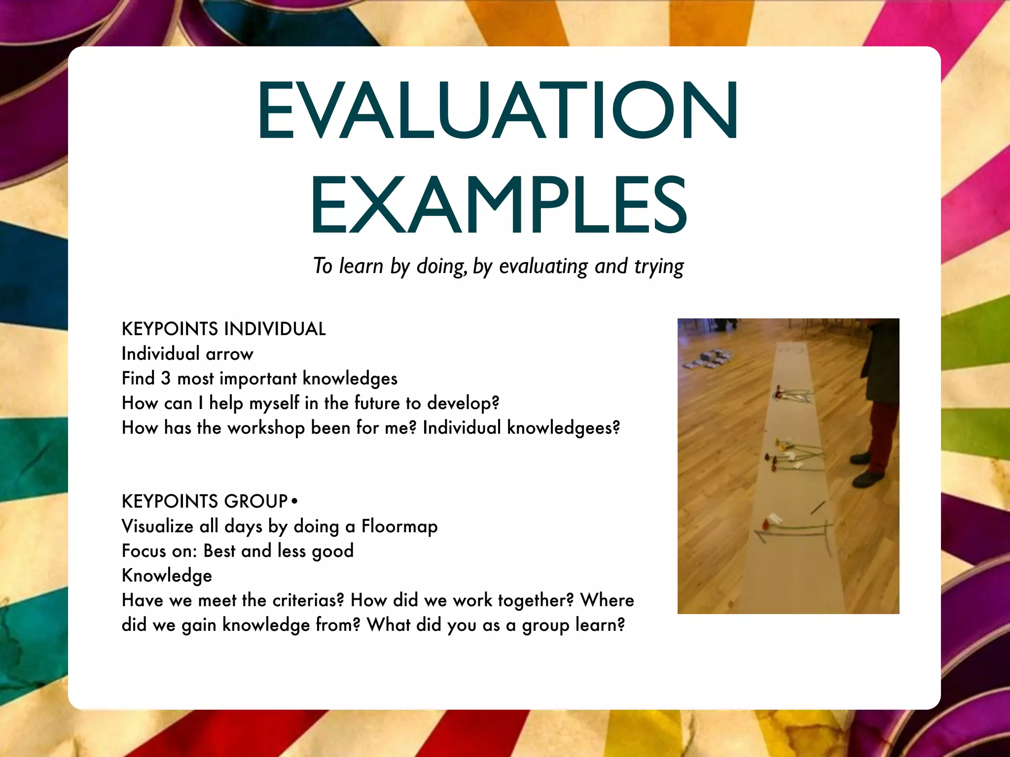 EVALUATION
                EXAMPLES
                     To learn by doing, by evaluating and trying

KEYPOINTS INDIVIDUAL
Individual arrow
Find 3 most important knowledges
How can I help myself in the future to develop?
How has the workshop been for me? Individual knowledgees?



KEYPOINTS GROUP•
Visualize all days by doing a Floormap
Focus on: Best and less good
Knowledge
Have we meet the criterias? How did we work together? Where
did we gain knowledge from? What did you as a group learn?
 