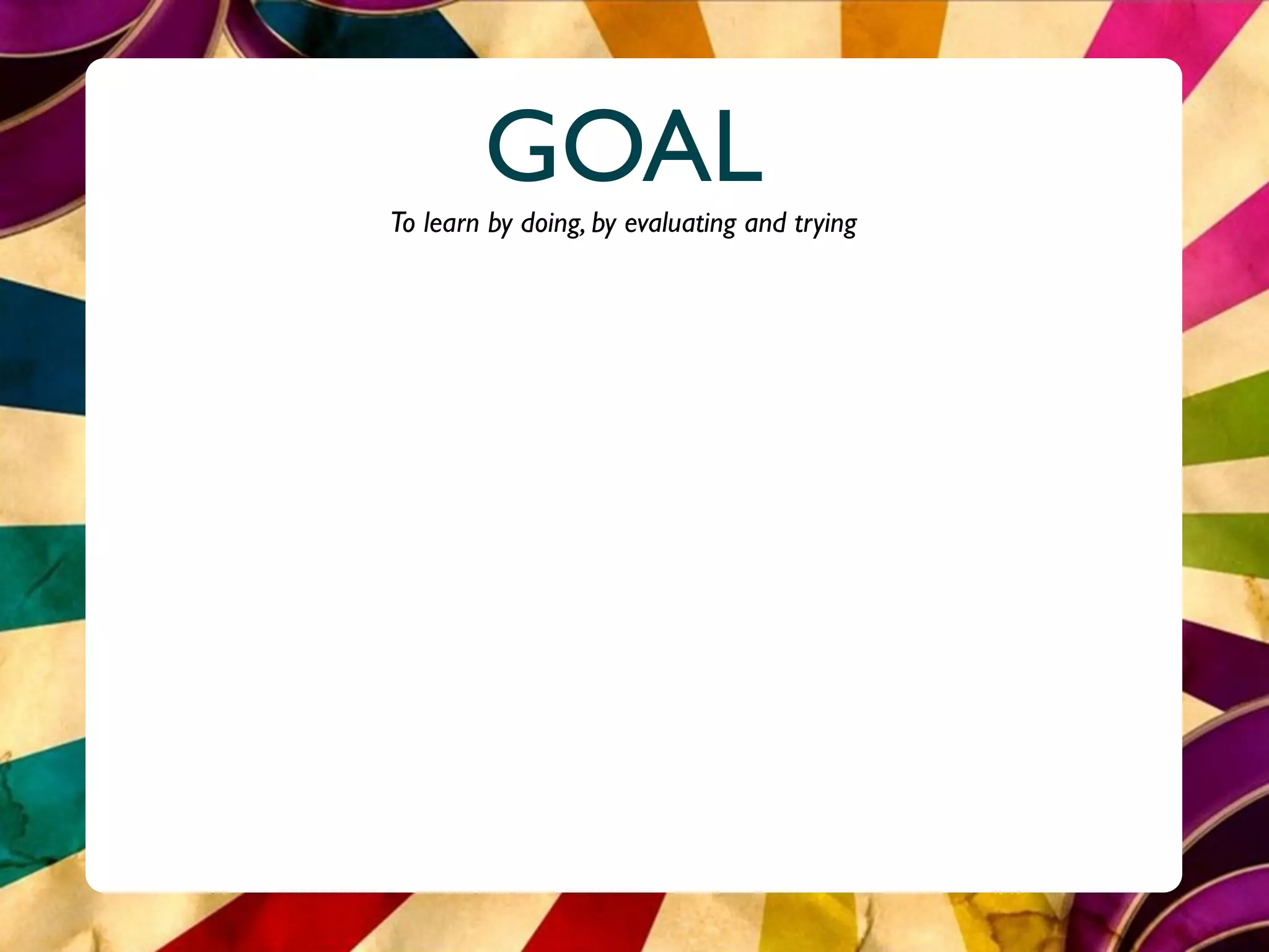 GOAL
To learn by doing, by evaluating and trying
 