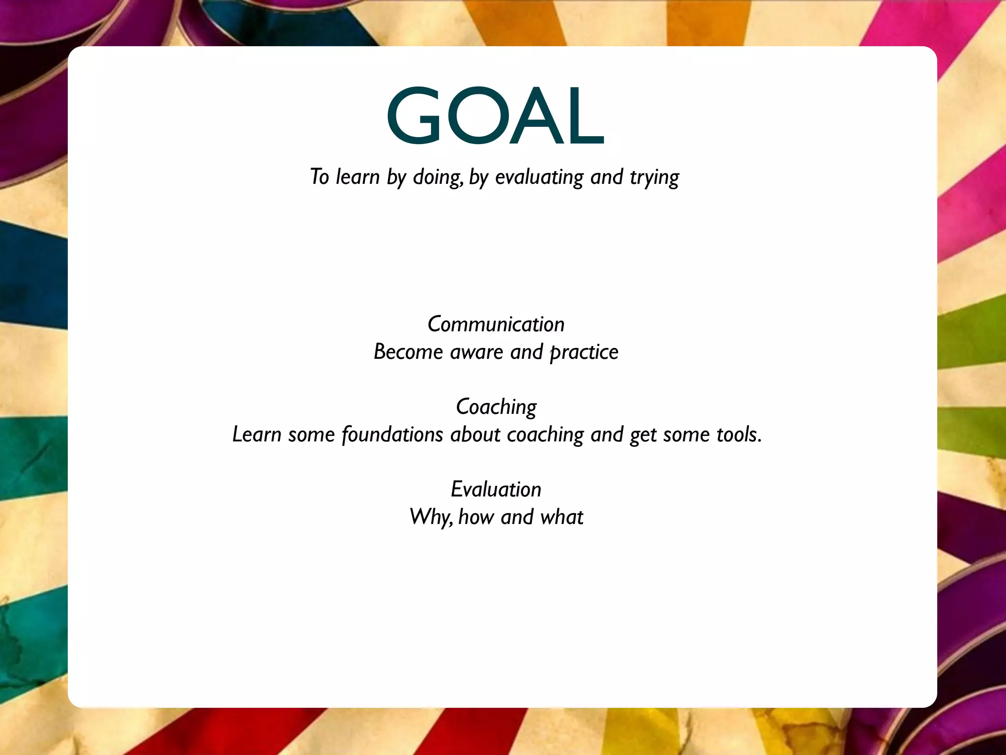 GOAL
        To learn by doing, by evaluating and trying




                    Communication
               Become aware and practice

                        Coaching
Learn some foundations about coaching and get some tools.

                      Evaluation
                   Why, how and what
 