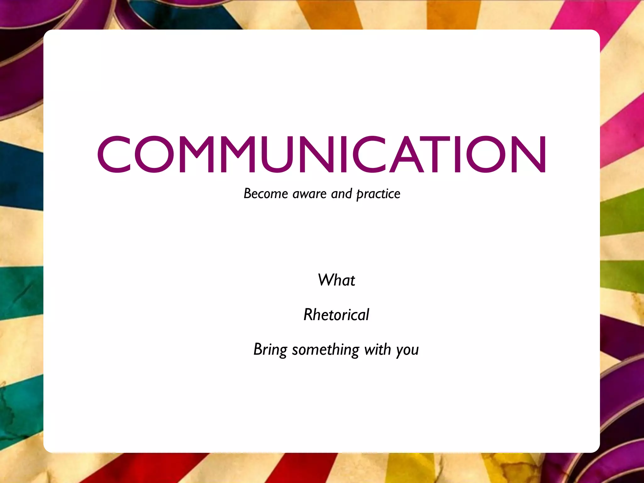 COMMUNICATION
    Become aware and practice




               What
             Rhetorical
     Bring something with you
 