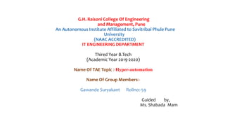 G.H. Raisoni College Of Engineering
and Management, Pune
An Autonomous Institute Affiliated to Savitribai Phule Pune
University
(NAAC ACCREDITED)
IT ENGINEERING DEPARTMENT
Thired Year B.Tech
(Academic Year 2019-2020)
Name Of TAE Topic :-Hyper-automation
Name Of Group Members:-
Gawande Suryakant Rollno:-59
Guided by,
Ms. Shabada Mam
 