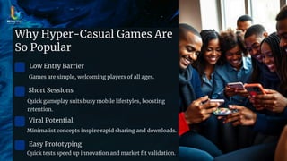 Why Hyper-Casual Games Are
So Popular
Low Entry Barrier
Games are simple, welcoming players of all ages.
Short Sessions
Quick gameplay suits busy mobile lifestyles, boosting
retention.
Viral Potential
Minimalist concepts inspire rapid sharing and downloads.
Easy Prototyping
Quick tests speed up innovation and market fit validation.
 