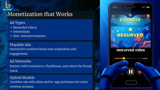 Monetization that Works
Ad Types
Rewarded videos
Interstitials
Non-intrusive banners
Playable Ads
Interactive creatives boost user acquisition and
engagement.
Ad Networks
Partner with ironSource, Chartboost, and others for broad
reach.
Hybrid Models
Combine ads with skins and in-app purchases for extra
revenue streams.
 