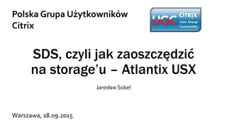SDS, czyli jak zaoszczędzić
na storage’u – Atlantix USX
Jarosław Sobel
Polska Grupa Użytkowników
Citrix
Warszawa, 18.09.2015
 
