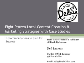 Eight Proven Local Content Creation &
Marketing Strategies with Case Studies
Recommendations to Plan for   From the Co-Founder & Publisher
Success                       of ILiveInDallas.com


                              Neil Lemons
                              Twitter: @Neil_Lemons,
                              @ILiveInDallas

                              Email: neil@iliveindallas.com
 
