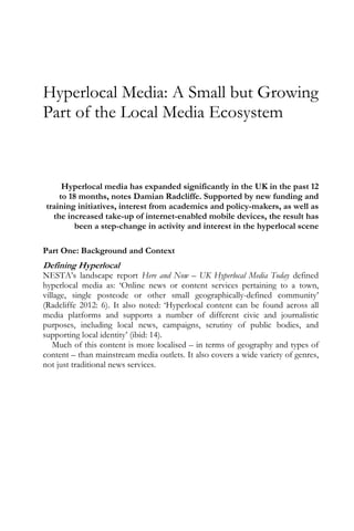 Hyperlocal Media: A Small but Growing
Part of the Local Media Ecosystem
Hyperlocal media has expanded significantly in the UK in the past 12
to 18 months, notes Damian Radcliffe. Supported by new funding and
training initiatives, interest from academics and policy-makers, as well as
the increased take-up of internet-enabled mobile devices, the result has
been a step-change in activity and interest in the hyperlocal scene
Part One: Background and Context
Defining Hyperlocal
NESTA’s landscape report Here and Now – UK Hyperlocal Media Today defined
hyperlocal media as: ‘Online news or content services pertaining to a town,
village, single postcode or other small geographically-defined community’
(Radcliffe 2012: 6). It also noted: ‘Hyperlocal content can be found across all
media platforms and supports a number of different civic and journalistic
purposes, including local news, campaigns, scrutiny of public bodies, and
supporting local identity’ (ibid: 14).
Much of this content is more localised – in terms of geography and types of
content – than mainstream media outlets. It also covers a wide variety of genres,
not just traditional news services.
 