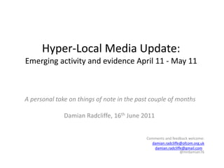 Hyper-Local Media Update:Emerging activity and evidence April 11 - May 11 A personal take on things of note in the past couple of months Damian Radcliffe, 16thJune 2011 Comments and feedback welcome: damian.radcliffe@ofcom.org.uk damian.radcliffe@gmail.com   @mrdamian76   