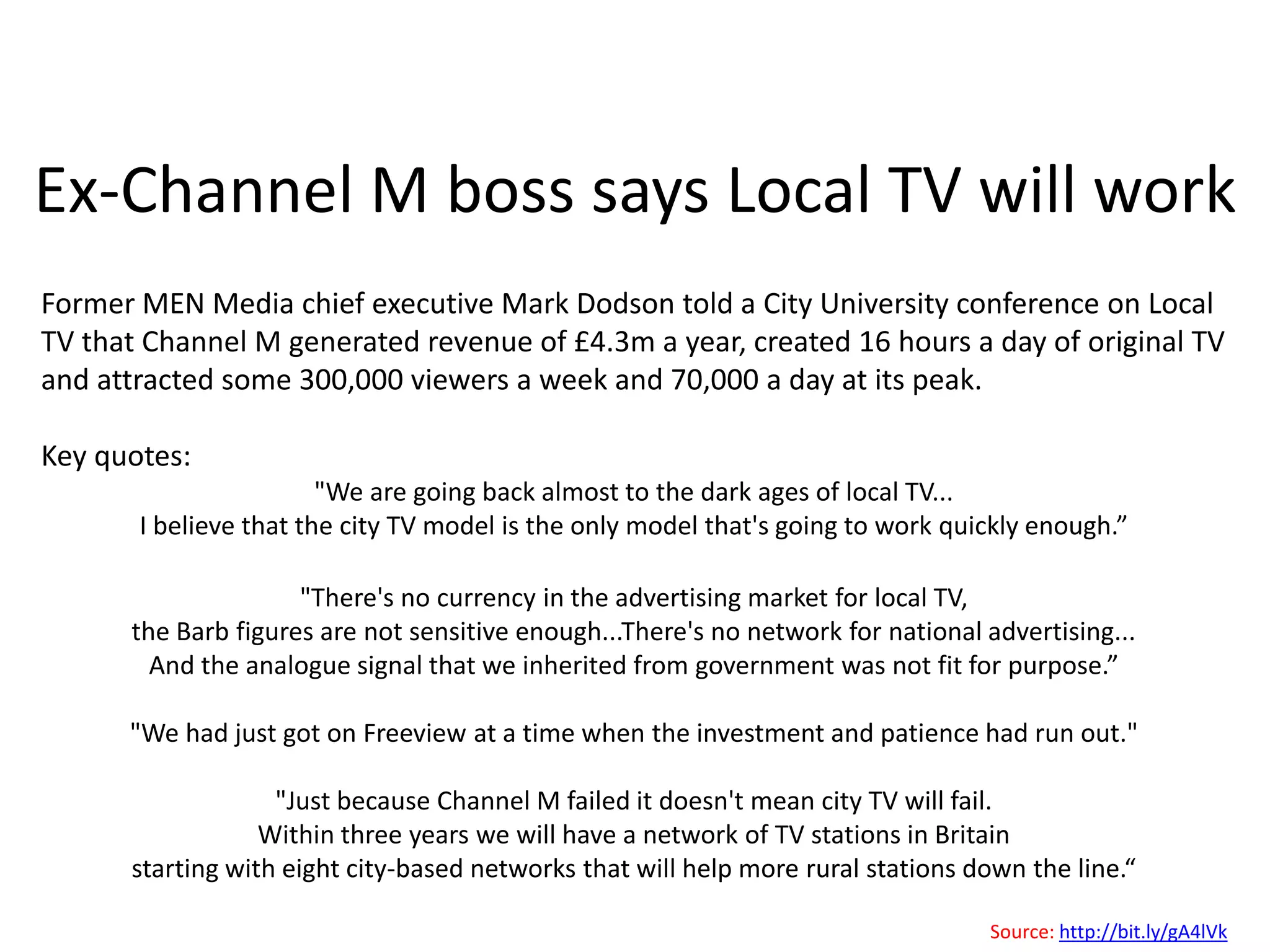 Selected Greg Dyke quotes"If local television is to come – and I think it will - there is a real danger  that cities like York will miss out….. Instead local television will be concentrated in the dozen or so cities which are already well served by regional television – the likes of Leeds, Birmingham, Newcastle and London rather than those that aren’t well served like Sheffield, Coventry, Sunderland, Exeter and of course York.“"It could be argued that regional news has never been as good as national news in terms of quality because much less money is spent on it, but this hasn’t impacted the ratings. The same would apply to local versus regional.“"You could argue that people are willing to accept reduced quality if the content is more local.”"Cheap doesn’t mean worse, it means different.”Source: http://bit.ly/epxz8Y