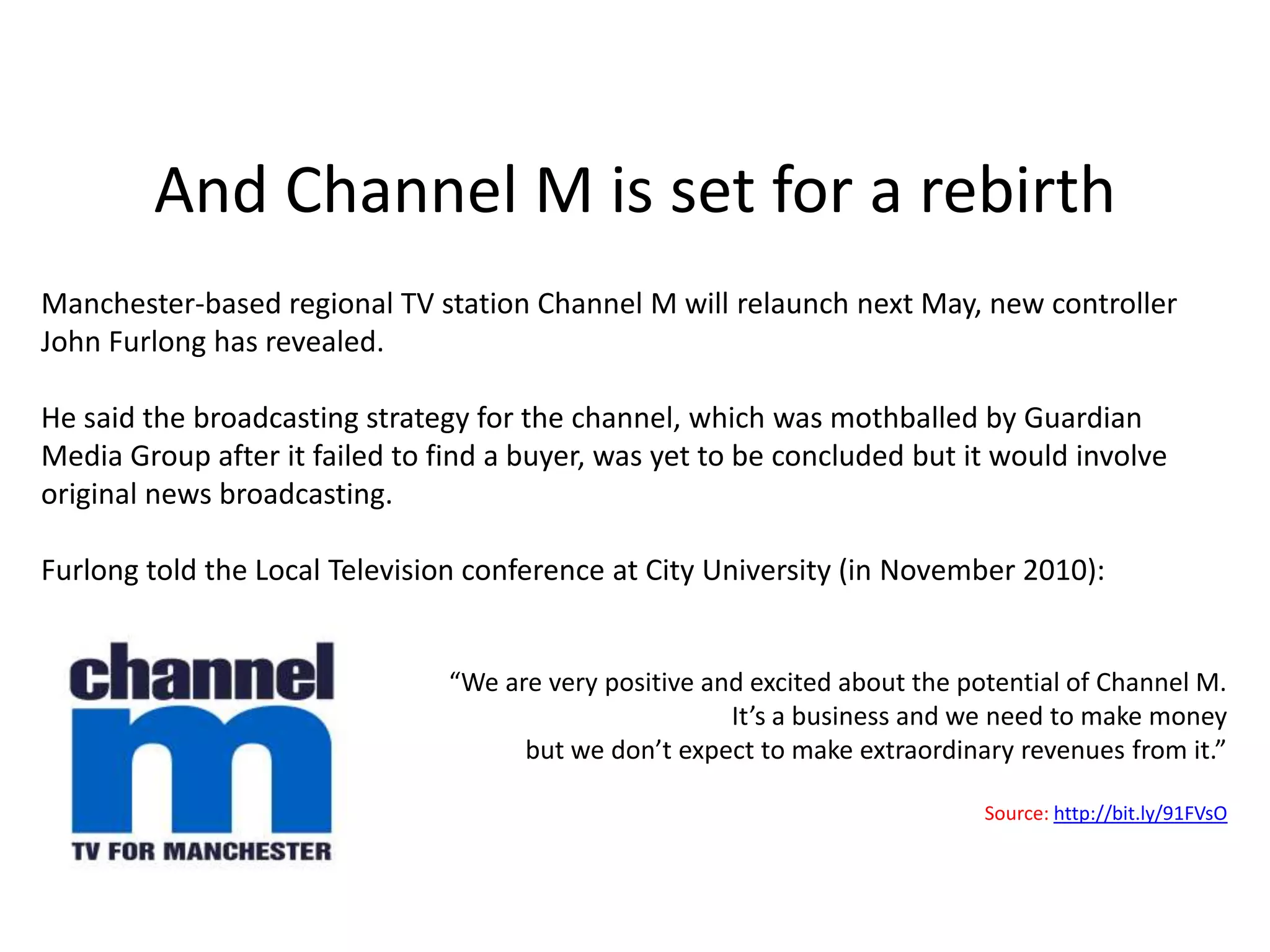 Richard Horwood & Channel 6The Telegraphreported that Richard Horwood, the former managing director of Trinity Mirror Television, had spoken to Nicholas Shott about creating a single multi-platform TV channel which would offer a mix of local and national programmes and adverts. Local Stations can "opt out" of the national schedule in certain towns to broadcast local content.  However, the article suggested that the spectrum to carry the channel will not cover certain parts of the country e.g. Bristol and a number of rural locations. Mr Horwood told The Sunday Telegraph that his team of 12 had six months planning for the new channel, including talks with local news groups, who would provide content for the TV in return for a share of advertising revenues. "We will have some sales teams selling into the local market, but they'll be working hand-in-glove with our local media partners. We're not looking to attack local media partners.”"We've talked to media buyers and brands and they love this model because they can then get the balance, that they've never been able to do before, of national and local platforms.” Source: http://bit.ly/9Jnp7N