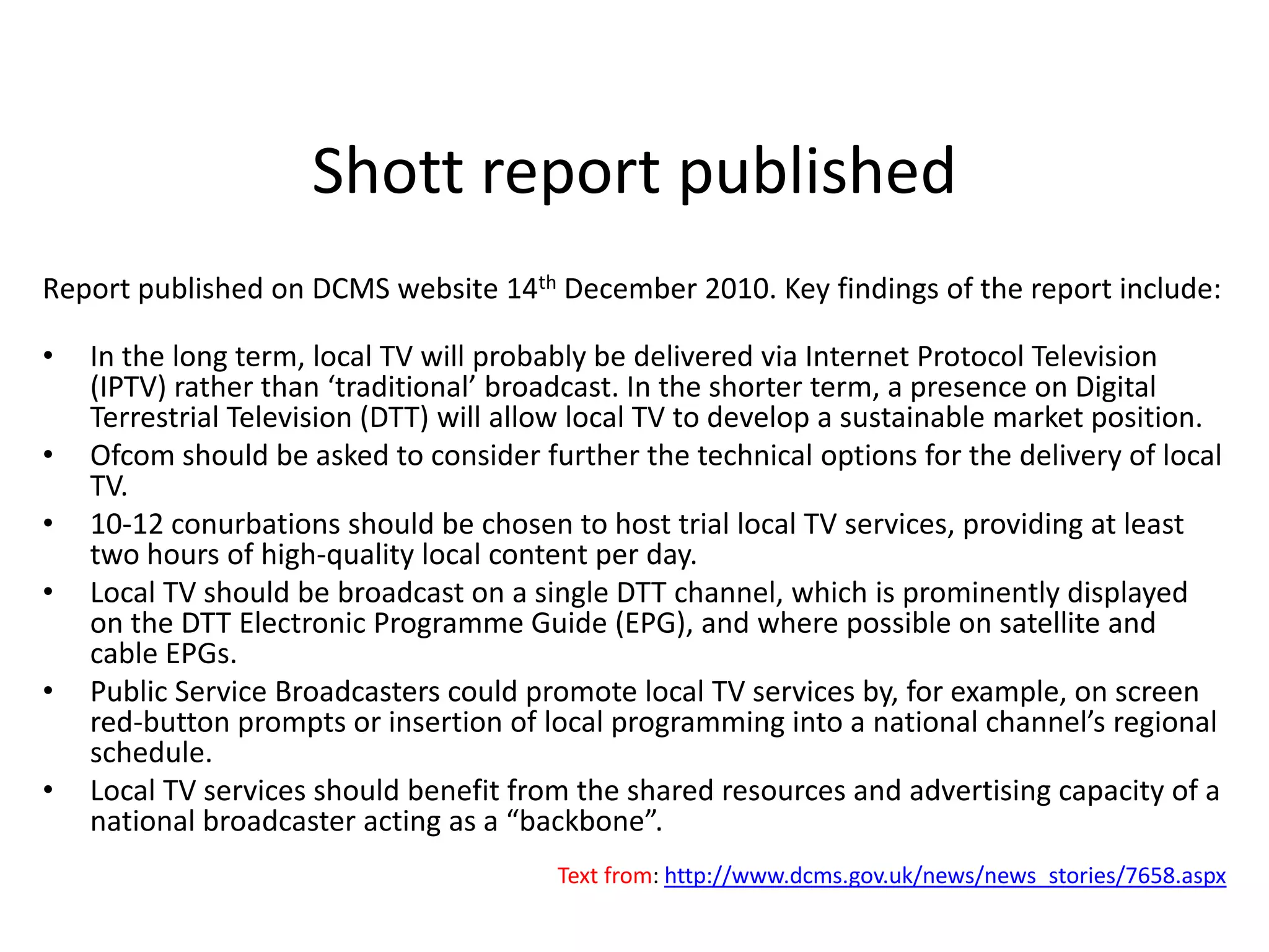 Shott report publishedReport published on DCMS website 14th December 2010. Key findings of the report include:In the long term, local TV will probably be delivered via Internet Protocol Television (IPTV) rather than ‘traditional’ broadcast. In the shorter term, a presence on Digital Terrestrial Television (DTT) will allow local TV to develop a sustainable market position. Ofcom should be asked to consider further the technical options for the delivery of local TV. 10-12 conurbations should be chosen to host trial local TV services, providing at least two hours of high-quality local content per day. Local TV should be broadcast on a single DTT channel, which is prominently displayed on the DTT Electronic Programme Guide (EPG), and where possible on satellite and cable EPGs. Public Service Broadcasters could promote local TV services by, for example, on screen red-button prompts or insertion of local programming into a national channel’s regional schedule. Local TV services should benefit from the shared resources and advertising capacity of a national broadcaster acting as a “backbone”. Text from: http://www.dcms.gov.uk/news/news_stories/7658.aspx