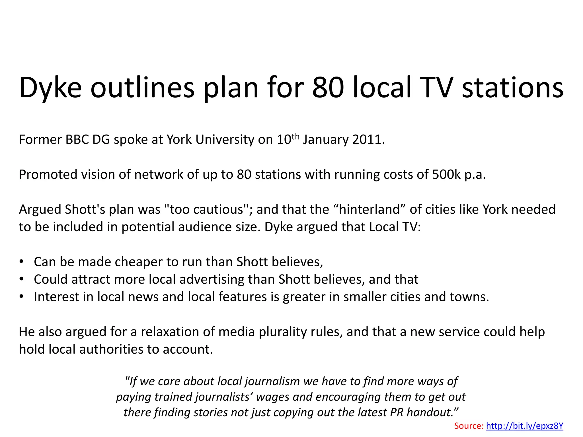 Dyke outlines plan for 80 local TV stationsFormer BBC DG spoke at York University on 10th January 2011.Promoted vision of network of up to 80 stations with running costs of 500k p.a.Argued Shott's plan was "too cautious"; and that the “hinterland” of cities like York needed to be included in potential audience size. Dyke argued that Local TV:   Can be made cheaper to run than Shott believes,