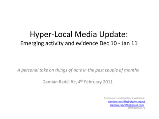 Hyper-Local Media Update:Emerging activity and evidence Dec 10 - Jan 11 A personal take on things of note in the past couple of months Damian Radcliffe, 4th February 2011 Comments and feedback welcome: damian.radcliffe@ofcom.org.uk damian.radcliffe@gmail.com  @mrdamian76   