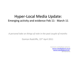Hyper-Local Media Update:Emerging activity and evidence Feb 11-  March 11 A personal take on things of note in the past couple of months Damian Radcliffe, 15thApril 2011 Comments and feedback welcome: damian.radcliffe@ofcom.org.uk damian.radcliffe@gmail.com   @mrdamian76   