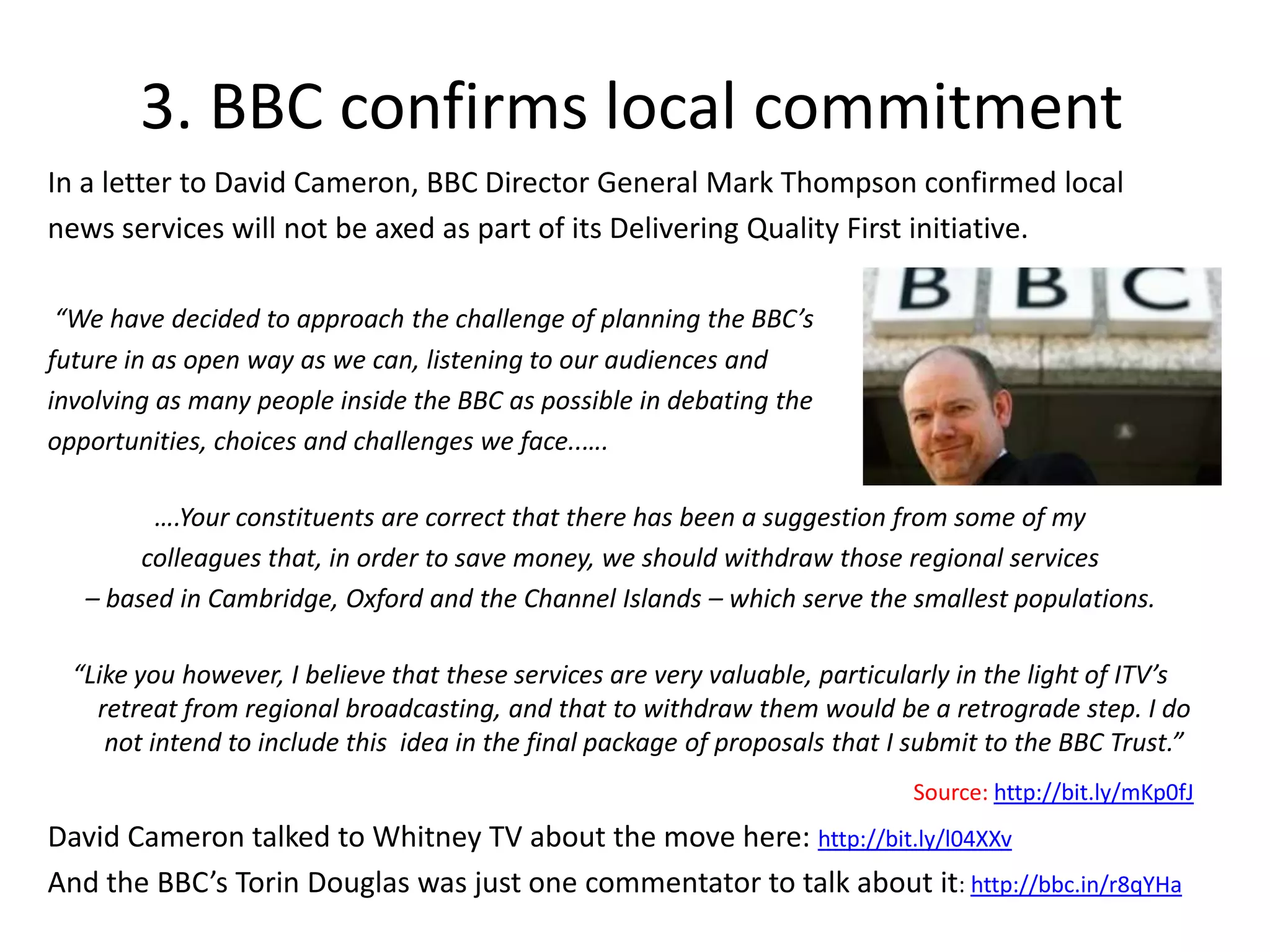 3. BBC confirms local commitment  	In a letter to David Cameron, BBC Director General Mark Thompson confirmed local news services will not be axed as part of its Delivering Quality First initiative.  	“We have decided to approach the challenge of planning the BBC’s future in as open way as we can, listening to our audiences and involving as many people inside the BBC as possible in debating the opportunities, choices and challenges we face..….….Your constituents are correct that there has been a suggestion from some of my colleagues that, in order to save money, we should withdraw those regional services – based in Cambridge, Oxford and the Channel Islands – which serve the smallest populations.“Like you however, I believe that these services are very valuable, particularly in the light of ITV’s retreat from regional broadcasting, and that to withdraw them would be a retrograde step. I do not intend to include this  idea in the final package of proposals that I submit to the BBC Trust.” Source: http://bit.ly/mKp0fJDavid Cameron talked to Whitney TV about the move here: http://bit.ly/l04XXvAnd the BBC’s Torin Douglas was just one commentator to talk about it: http://bbc.in/r8qYHa