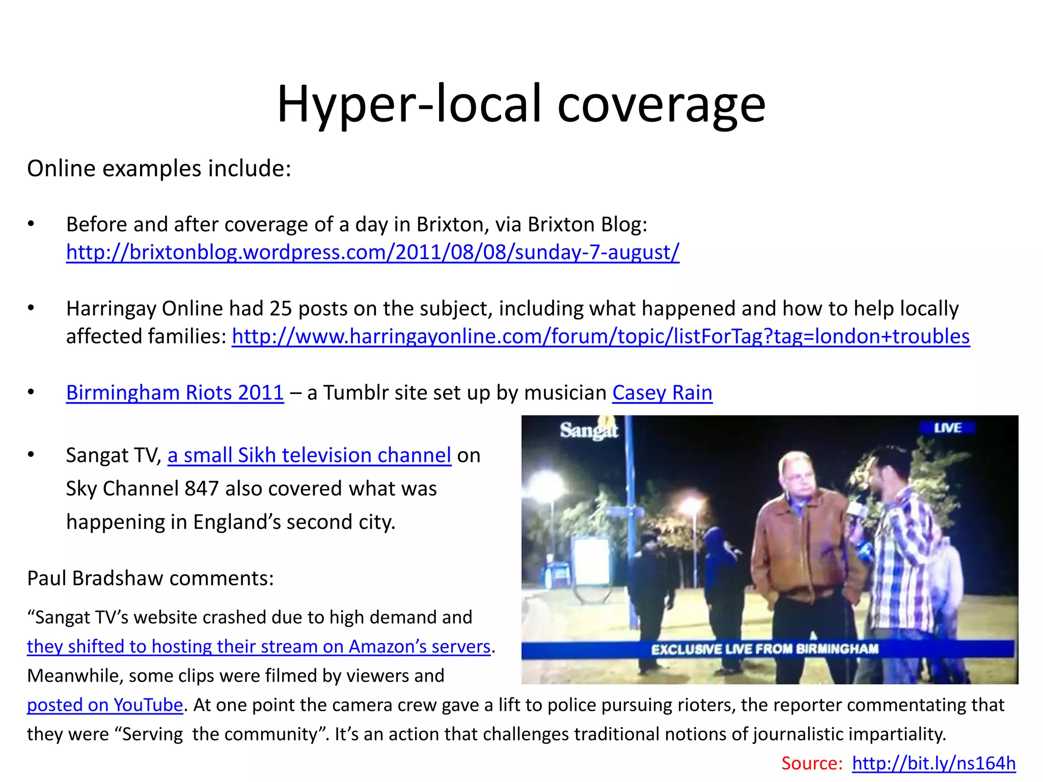 Hyper-local coverageOnline examples include: Before and after coverage of a day in Brixton, via Brixton Blog: http://brixtonblog.wordpress.com/2011/08/08/sunday-7-august/HarringayOnline had 25 posts on the subject, including what happened and how to help locally affected families: http://www.harringayonline.com/forum/topic/listForTag?tag=london+troublesBirmingham Riots 2011 – a Tumblr site set up by musician Casey RainSangatTV, a small Sikh television channelon Sky Channel 847 also covered what was happening in England’s second city.Paul Bradshaw comments:“SangatTV’s website crashed due to high demand and they shifted to hosting their stream on Amazon’s servers. Meanwhile, some clips were filmed by viewers and posted on YouTube. At one point the camera crew gave a lift to police pursuing rioters, the reporter commentating that they were “Serving  the community”. It’s an action that challenges traditional notions of journalistic impartiality.Source:  http://bit.ly/ns164h