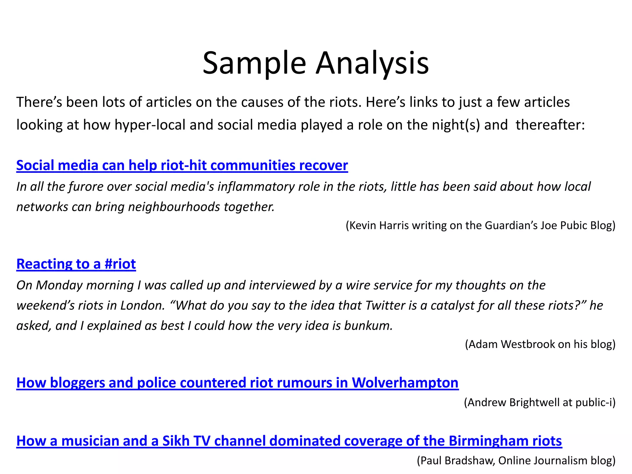 Sample AnalysisThere’s been lots of articles on the causes of the riots. Here’s links to just a few articles looking at how hyper-local and social media played a role on the night(s) and  thereafter:Social media can help riot-hit communities recoverIn all the furore over social media's inflammatory role in the riots, little has been said about how local networks can bring neighbourhoods together.(Kevin Harris writing on the Guardian’s Joe Pubic Blog)Reacting to a #riotOn Monday morning I was called up and interviewed by a wire service for my thoughts on the weekend’s riots in London. “What do you say to the idea that Twitter is a catalyst for all these riots?” he asked, and I explained as best I could how the very idea is bunkum.(Adam Westbrook on his blog)How bloggers and police countered riot rumours in Wolverhampton(Andrew Brightwell at public-i)How a musician and a Sikh TV channel dominated coverage of the Birmingham riots(Paul Bradshaw, Online Journalism blog)