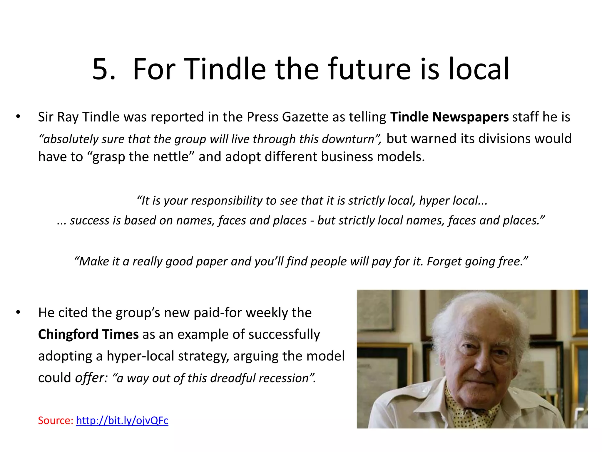 5.  For Tindle the future is localSir Ray Tindle was reported in the Press Gazette as telling Tindle Newspapers staff he is 	“absolutely sure that the group will live through this downturn”, but warned its divisions would have to “grasp the nettle” and adopt different business models. “It is your responsibility to see that it is strictly local, hyper local... ... success is based on names, faces and places - but strictly local names, faces and places.”“Make it a really good paper and you’ll find people will pay for it. Forget going free.”He cited the group’s new paid-for weekly the 	Chingford Times as an example of successfully 	adopting a hyper-local strategy, arguing the model 	could offer: “a way out of this dreadful recession”.Source: http://bit.ly/ojvQFc