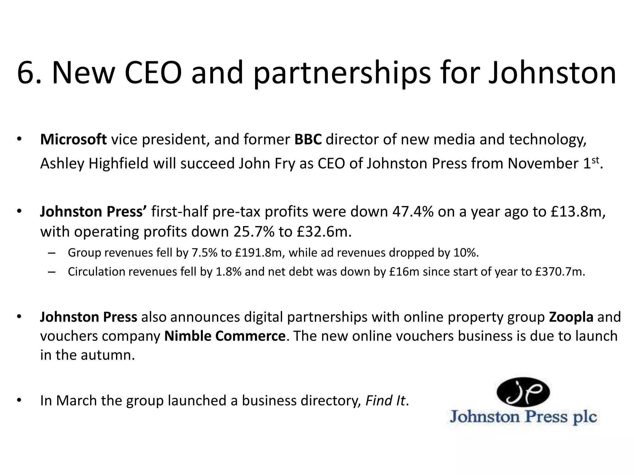 6. New CEO and partnerships for JohnstonMicrosoft vice president, and former BBC director of new media and technology, 	Ashley Highfield will succeed John Fry as CEO of Johnston Press from November 1st.  Johnston Press’ first-half pre-tax profits were down 47.4% on a year ago to £13.8m, with operating profits down 25.7% to £32.6m. Group revenues fell by 7.5% to £191.8m, while ad revenues dropped by 10%. Circulation revenues fell by 1.8% and net debt was down by £16m since start of year to £370.7m. Johnston Press also announces digital partnerships with online property group Zoopla and vouchers company Nimble Commerce. The new online vouchers business is due to launch in the autumn.In March the group launched a business directory, Find It. 