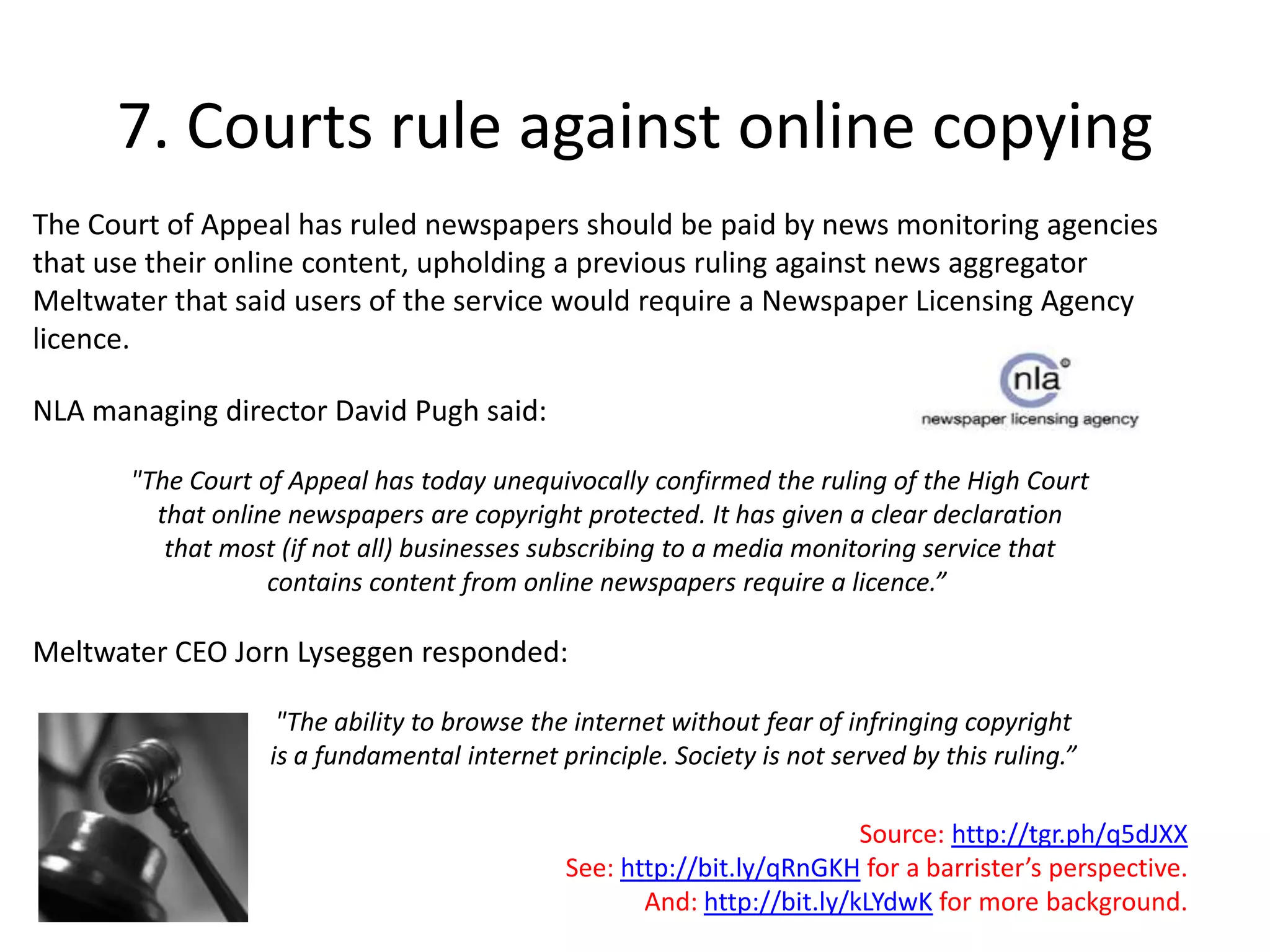 7. Courts rule against online copyingThe Court of Appeal has ruled newspapers should be paid by news monitoring agencies that use their online content, upholding a previous ruling against news aggregator Meltwater that said users of the service would require a Newspaper Licensing Agency licence. NLA managing director David Pugh said: "The Court of Appeal has today unequivocally confirmed the ruling of the High Court that online newspapers are copyright protected. It has given a clear declaration that most (if not all) businesses subscribing to a media monitoring service that contains content from online newspapers require a licence.” Meltwater CEO JornLyseggen responded: 	"The ability to browse the internet without fear of infringing copyright 	is a fundamental internet principle. Society is not served by this ruling.” Source: http://tgr.ph/q5dJXXSee: http://bit.ly/qRnGKH for a barrister’s perspective.And: http://bit.ly/kLYdwK for more background.