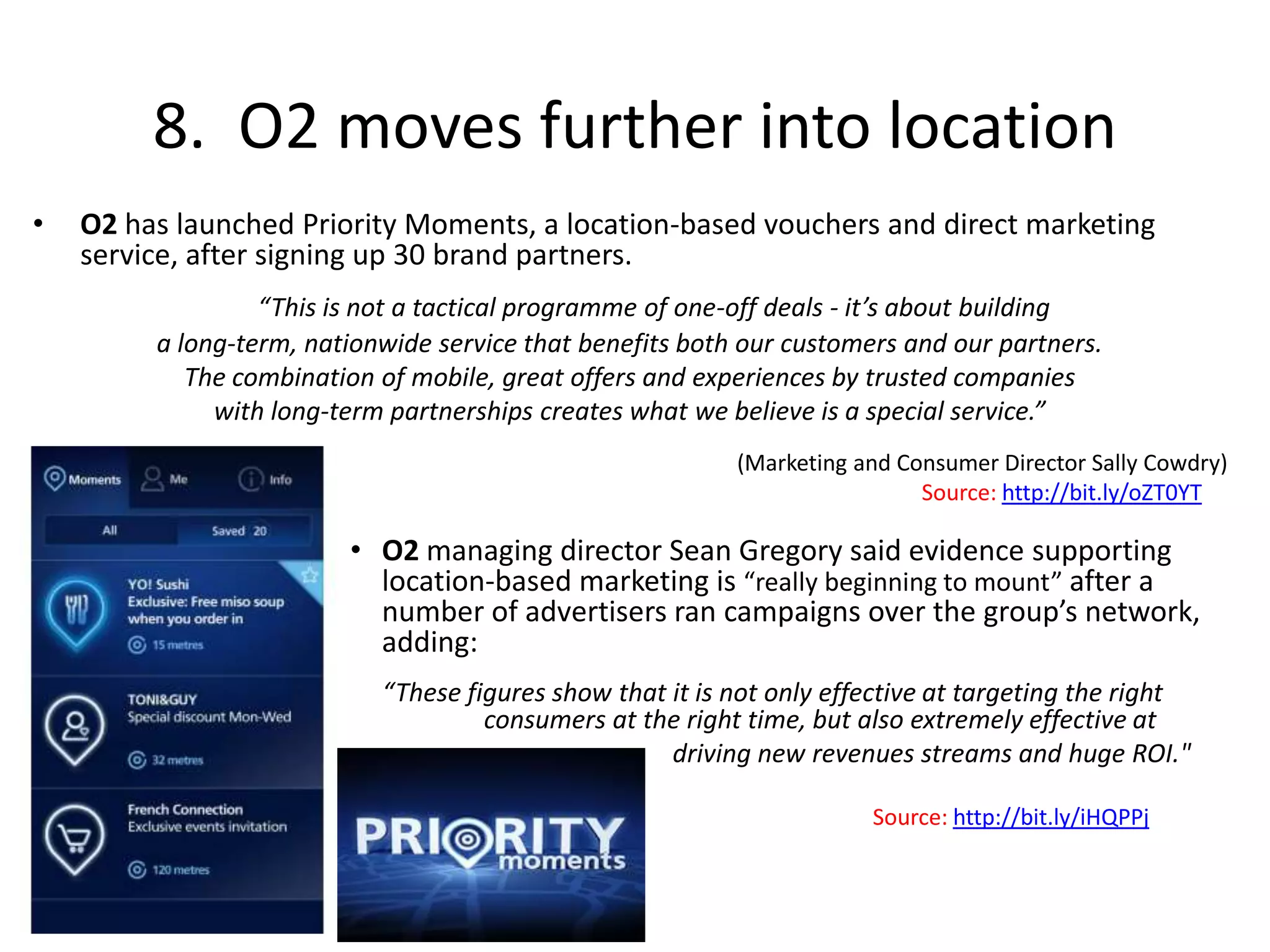 8.  O2 moves further into locationO2 has launched Priority Moments, a location-based vouchers and direct marketing service, after signing up 30 brand partners. “This is not a tactical programme of one-off deals - it’s about building a long-term, nationwide service that benefits both our customers and our partners. The combination of mobile, great offers and experiences by trusted companies with long-term partnerships creates what we believe is a special service.” (Marketing and Consumer Director Sally Cowdry)								Source: http://bit.ly/oZT0YTO2 managing director Sean Gregory said evidence supporting location-based marketing is “really beginning to mount” after a number of advertisers ran campaigns over the group’s network, adding: 	“These figures show that it is not only effective at targeting the right 	consumers at the right time, but also extremely effective at 			               driving new revenues streams and huge ROI."							Source: http://bit.ly/iHQPPj