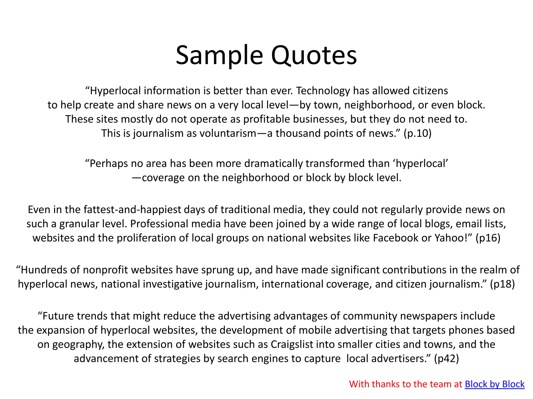 1. Major FCC report publishedThe Federal Communications Commission  has published a major report on: “The Information Needs of Communities: The changing media landscape in a broadband age”.The report argues that while digital technology has made “the news and information landscape...more vibrant than ever before,” inmany communities “there are more outlets, but less local accountability reporting. Where there are gaps, less quality local reporting can lead to less government accountability…and greater corruption.” Block by Block noted that: “The term “hyperlocal” is mentioned 63 times “ .Whilst the Knight Foundation commented that “hyperlocal news sites like AOL’s Patch and MSNBC’s EveryBlock are trying to fill this void, but there are still gaps in smaller communities and the model may not be sustainable.”The policy recommendations in the report include targeting government ad money to local instead of national media, tax code reforms that would encourage donations to nonprofit news organizations, and changes to journalism school curriculum to include field training for students. Read all 478 (!) pages here: http://bit.ly/koM8Ig