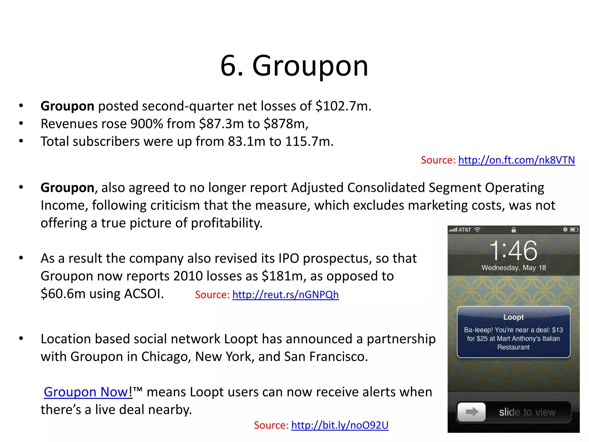 5. FoursquareLocation-based social network Foursquare has announced what the WSJ called its “most significant attempt yet to build a revenue stream”, agreeing re-marketing pacts with coupons websites including LivingSocial and Gilt Groupe. CEO Dennis Crowley said: “We are trying to see if our targeting works and how users will react. The deals haven't been heavily targeted with some of these providers."Source: http://on.wsj.com/pOwectDennis Crowley, CEO of location-based social network Foursquare, said he anticipates the bulk of the group’s revenues will be generated by selling tracking technology to retailers, allowing them to monitor consumers’ movements, rather than advertising.Source: http://bloom.bg/p8HwnPIn August the location-based social network announced it is starting to pull major events into its databases to enable users to check-in not just to venues, but also to specific events occurring at those venues.Source:  http://blog.foursquare.com/2011/08/18/foursquare_events/