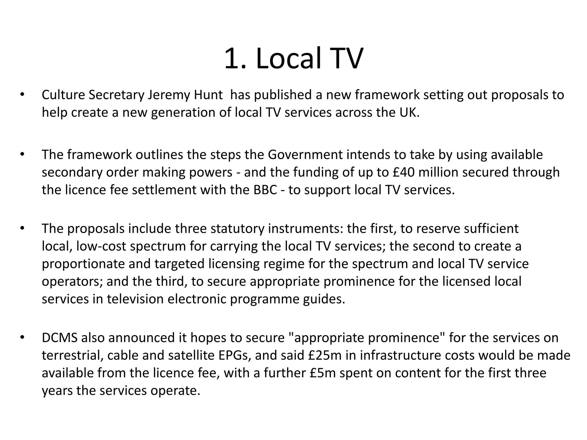 1. Local TV Culture Secretary Jeremy Hunt has published a new framework setting out proposals to help create a new generation of local TV services across the UK. The framework outlines the steps the Government intends to take by using available secondary order making powers - and the funding of up to £40 million secured through the licence fee settlement with the BBC - to support local TV services. The proposals include three statutory instruments: the first, to reserve sufficient local, low-cost spectrum for carrying the local TV services; the second to create a proportionate and targeted licensing regime for the spectrum and local TV service operators; and the third, to secure appropriate prominence for the licensed local services in television electronic programme guides.DCMS also announced it hopes to secure "appropriate prominence" for the services on terrestrial, cable and satellite EPGs, and said £25m in infrastructure costs would be made available from the licence fee, with a further £5m spent on content for the first three years the services operate. 