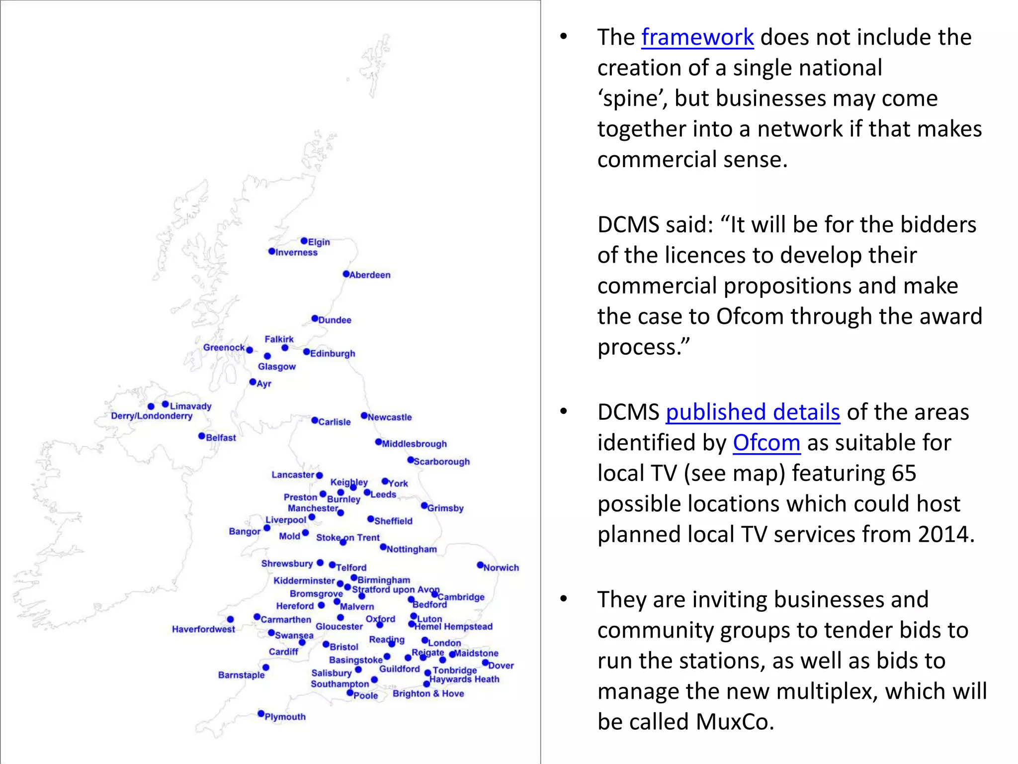 The framework does not include the creation of a single national ‘spine’, but businesses may come together into a network if that makes commercial sense.  	DCMS said: “It will be for the bidders of the licences to develop their commercial propositions and make the case to Ofcom through the award process.”DCMS published details of the areas identified by Ofcom as suitable for local TV (see map) featuring 65 possible locations which could host planned local TV services from 2014. They are inviting businesses and community groups to tender bids to run the stations, as well as bids to manage the new multiplex, which will be called MuxCo. 