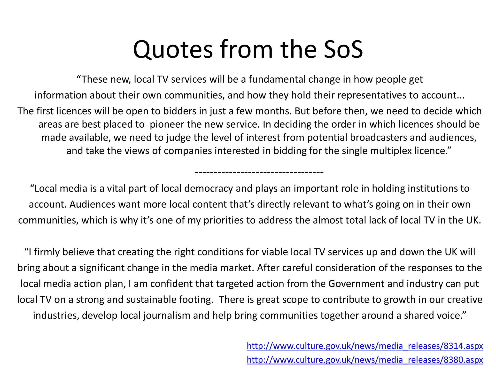 Quotes from the SoS“These new, local TV services will be a fundamental change in how people get information about their own communities, and how they hold their representatives to account... The first licences will be open to bidders in just a few months. But before then, we need to decide which areas are best placed to  pioneer the new service. In deciding the order in which licences should be made available, we need to judge the level of interest from potential broadcasters and audiences, and take the views of companies interested in bidding for the single multiplex licence.”----------------------------------“Local media is a vital part of local democracy and plays an important role in holding institutions to account. Audiences want more local content that’s directly relevant to what’s going on in their own communities, which is why it’s one of my priorities to address the almost total lack of local TV in the UK.“I firmly believe that creating the right conditions for viable local TV services up and down the UK will bring about a significant change in the media market. After careful consideration of the responses to the local media action plan, I am confident that targeted action from the Government and industry can put local TV on a strong and sustainable footing.  There is great scope to contribute to growth in our creative industries, develop local journalism and help bring communities together around a shared voice.”http://www.culture.gov.uk/news/media_releases/8314.aspxhttp://www.culture.gov.uk/news/media_releases/8380.aspx